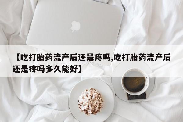 打胎药联系微信【吃打胎药流产后还是疼吗,吃打胎药流产后还是疼吗多久能好】