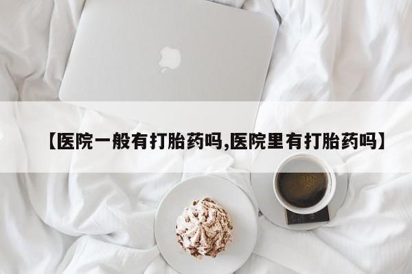 打胎药联系微信【医院一般有打胎药吗,医院里有打胎药吗】