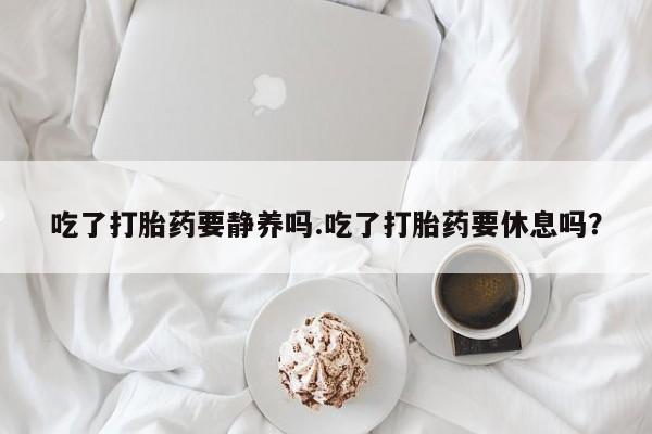打胎药联系微信吃了打胎药要静养吗.吃了打胎药要休息吗？