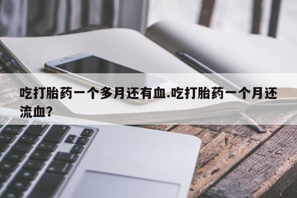 打胎药联系微信吃打胎药一个多月还有血.吃打胎药一个月还流血？