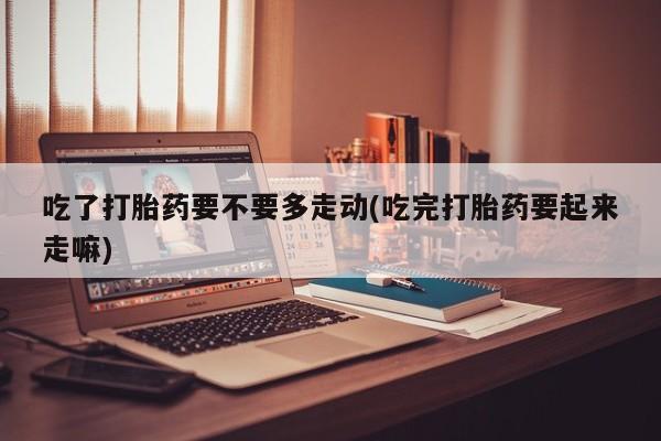 打胎药联系微信吃了打胎药要不要多走动(吃完打胎药要起来走嘛)