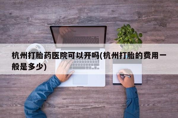 打胎药联系微信杭州打胎药医院可以开吗(杭州打胎的费用一般是多少)