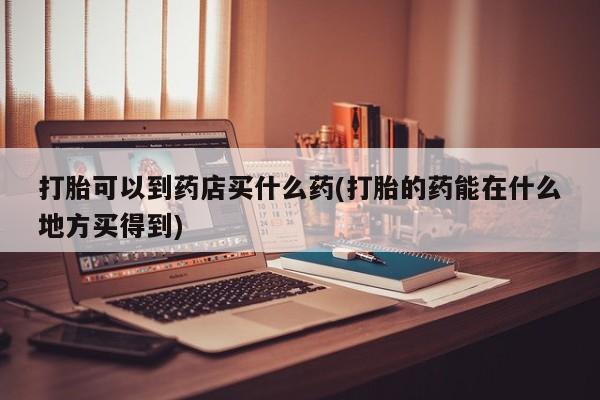 打胎药联系微信打胎可以到药店买什么药(打胎的药能在什么地方买得到)
