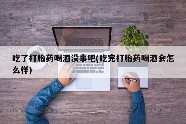 打胎药联系微信吃了打胎药喝酒没事吧(吃完打胎药喝酒会怎么样)