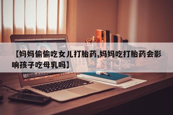 打胎药联系微信【妈妈偷偷吃女儿打胎药,妈妈吃打胎药会影响孩子吃母乳吗】