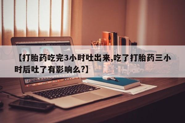打胎药联系微信【打胎药吃完3小时吐出来,吃了打胎药三小时后吐了有影响么?】